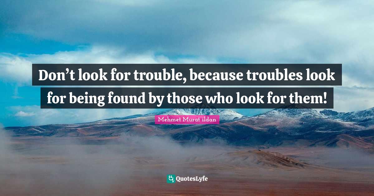 Don’t look for trouble, because troubles look for being found by those who look for them!