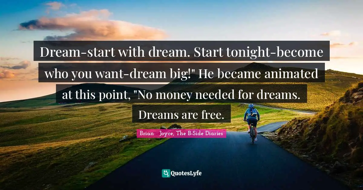 Dream-start with dream. Start tonight-become who you want-dream big!" He became animated at this point, "No money needed for dreams. Dreams are free.