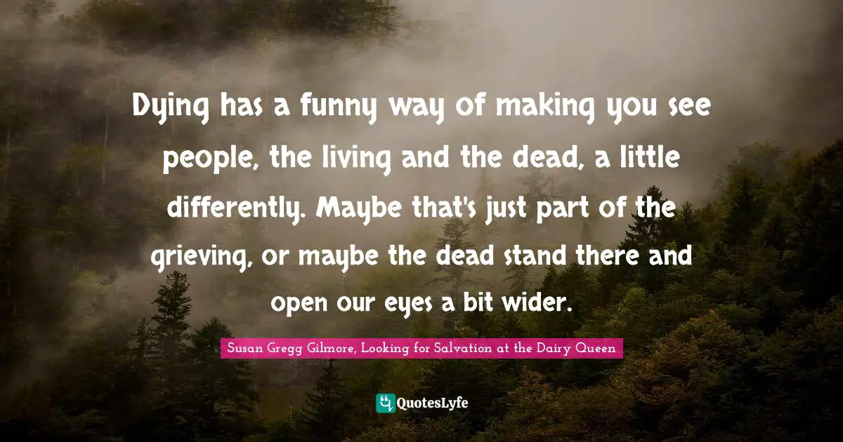 Dying has a funny way of making you see people, the living and the dead, a little differently. Maybe that's just part of the grieving, or maybe the dead stand there and open our eyes a bit wider.