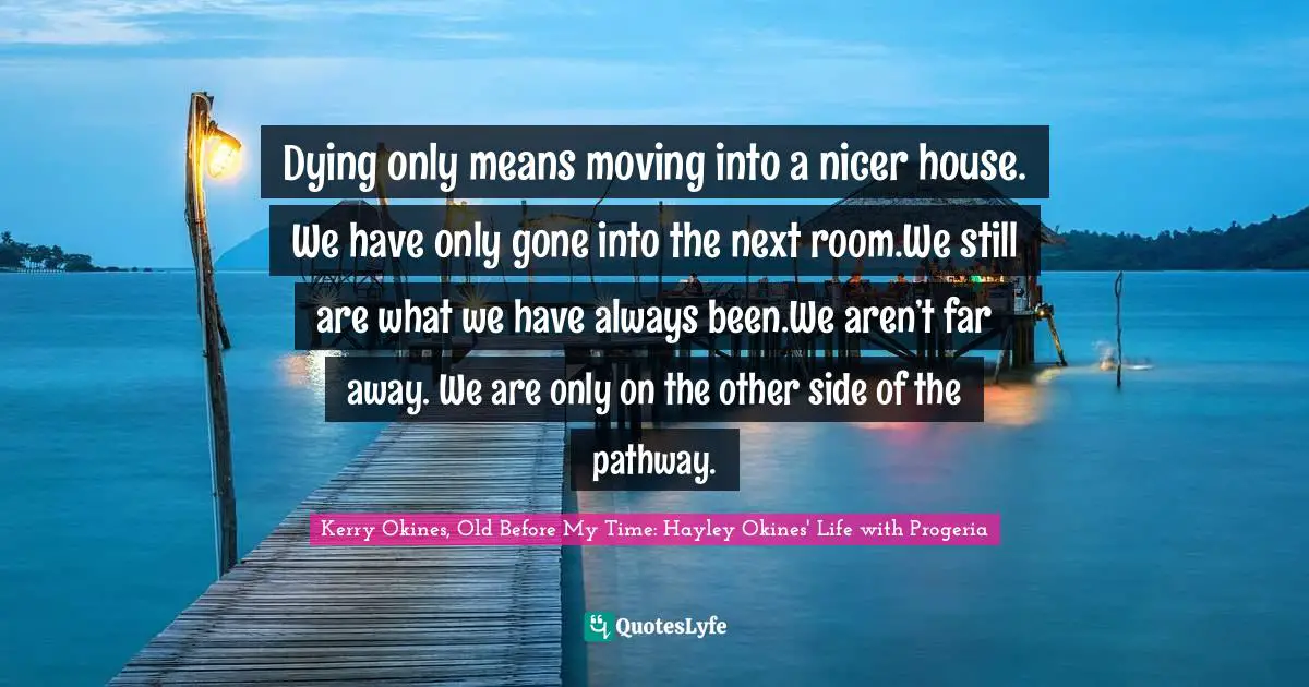 Dying only means moving into a nicer house. We have only gone into the next room.We still are what we have always been.We aren’t far away. We are only on the other side of the pathway.