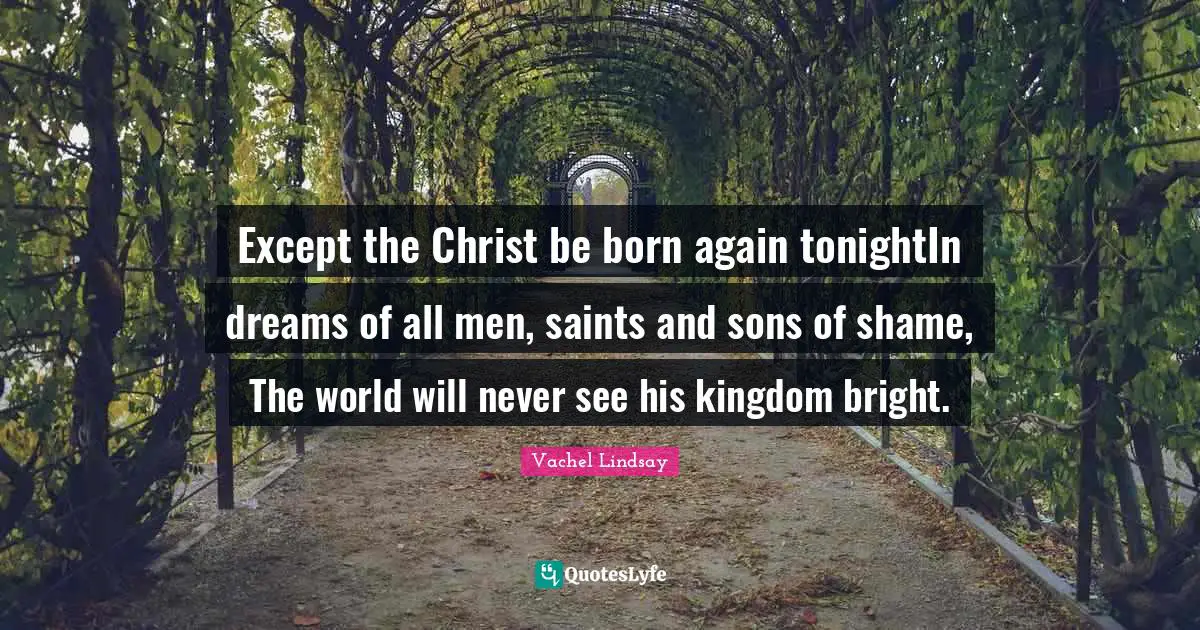 Except the Christ be born again tonightIn dreams of all men, saints and sons of shame, The world will never see his kingdom bright.