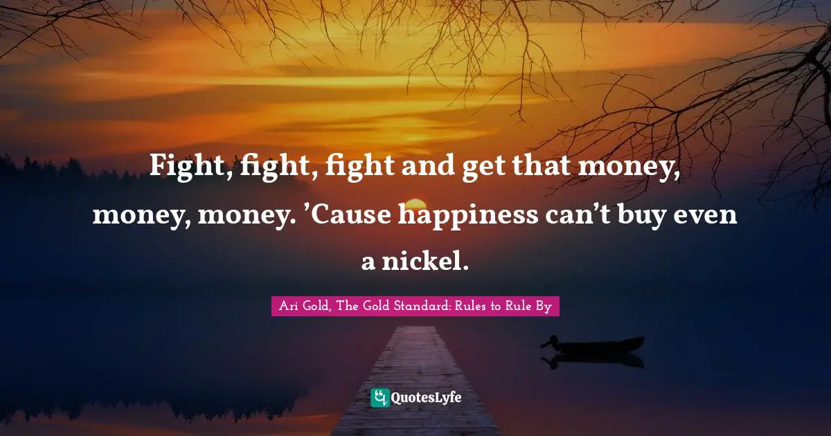 Fight, fight, fight and get that money, money, money. ’Cause happiness can’t buy even a nickel.