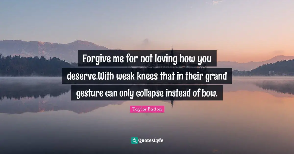 Forgive me for not loving how you deserve.With weak knees that in their grand gesture can only collapse instead of bow.