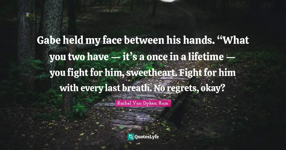 Gabe held my face between his hands. “What you two have — it’s a once in a lifetime — you fight for him, sweetheart. Fight for him with every last breath. No regrets, okay?