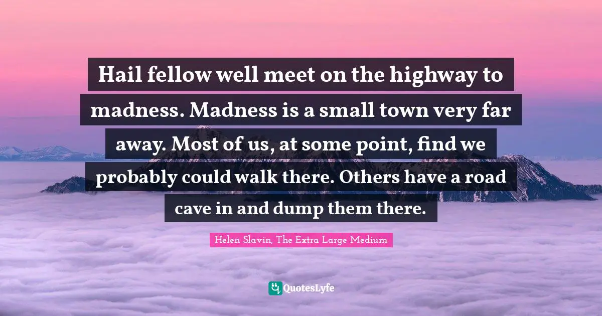 Hail fellow well meet on the highway to madness. Madness is a small town very far away. Most of us, at some point, find we probably could walk there. Others have a road cave in and dump them there.