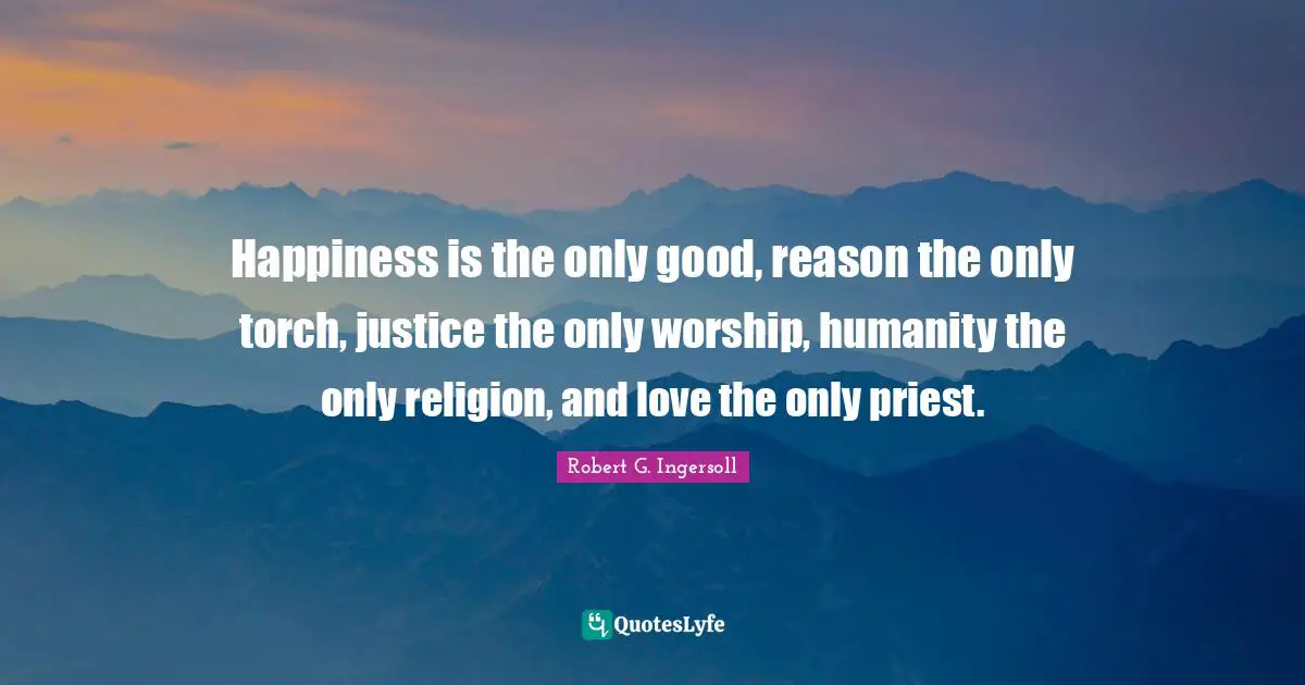 Happiness is the only good, reason the only torch, justice the only worship, humanity the only religion, and love the only priest.