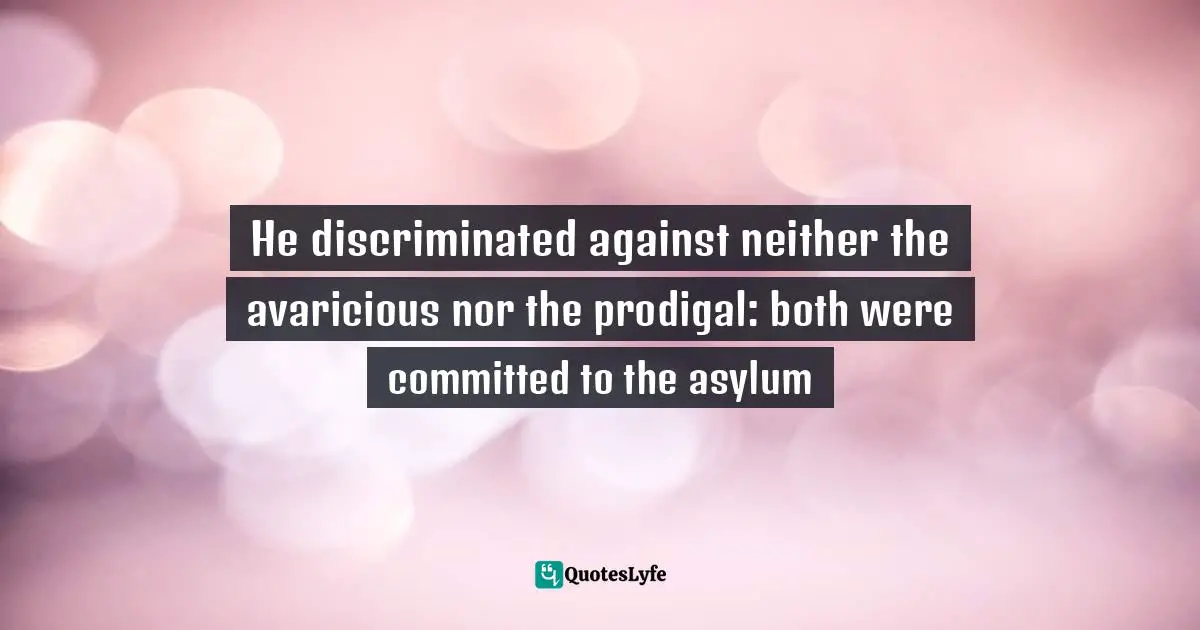 He discriminated against neither the avaricious nor the prodigal: both were committed to the asylum