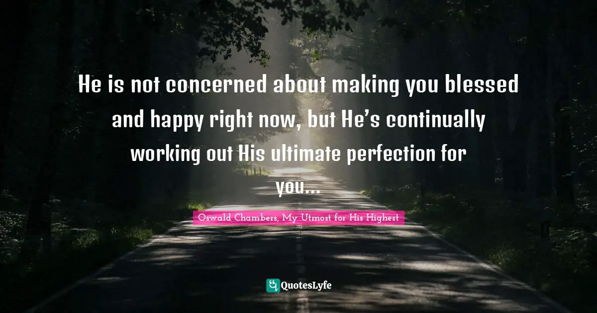 He is not concerned about making you blessed and happy right now, but He’s continually working out His ultimate perfection for you...