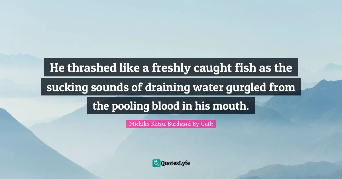 He thrashed like a freshly caught fish as the sucking sounds of draining water gurgled from the pooling blood in his mouth.
