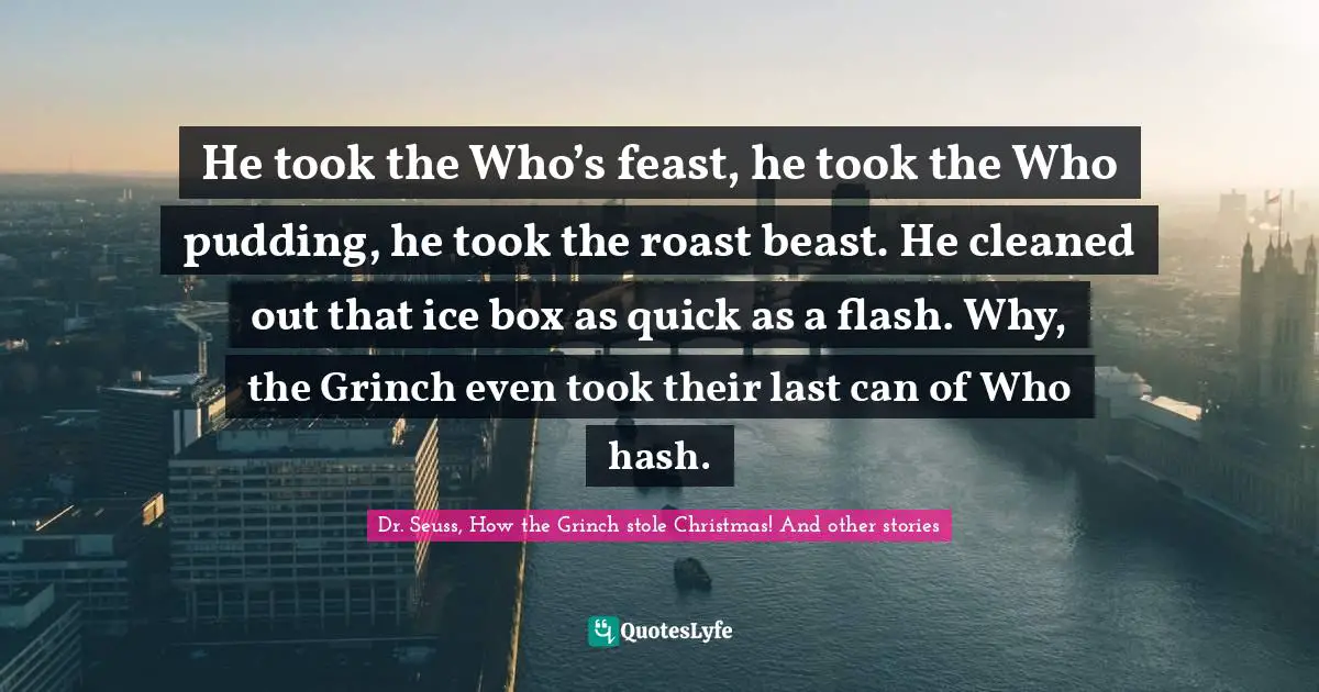 He took the Who’s feast, he took the Who pudding, he took the roast beast. He cleaned out that ice box as quick as a flash. Why, the Grinch even took their last can of Who hash.
