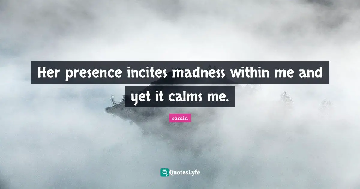 Her presence incites madness within me and yet it calms me.