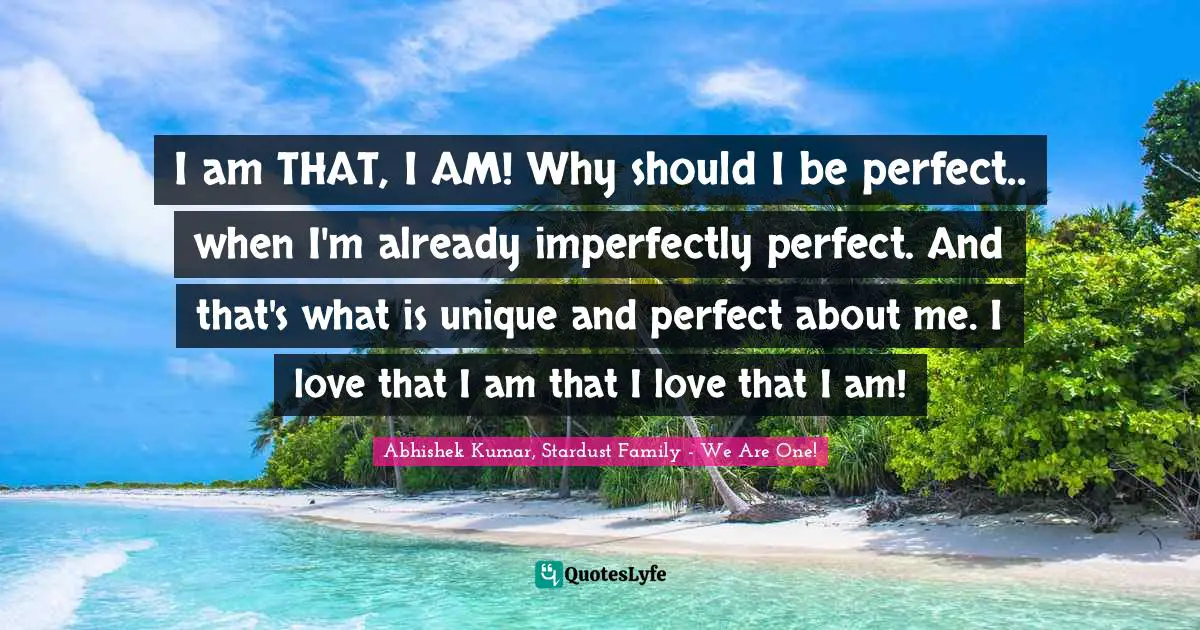 I am THAT, I AM! Why should I be perfect.. when I'm already imperfectly perfect. And that's what is unique and perfect about me. I love that I am that I love that I am!