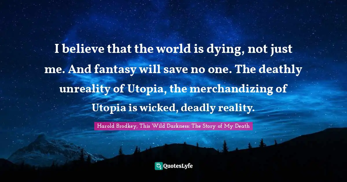 I believe that the world is dying, not just me. And fantasy will save no one. The deathly unreality of Utopia, the merchandizing of Utopia is wicked, deadly reality.