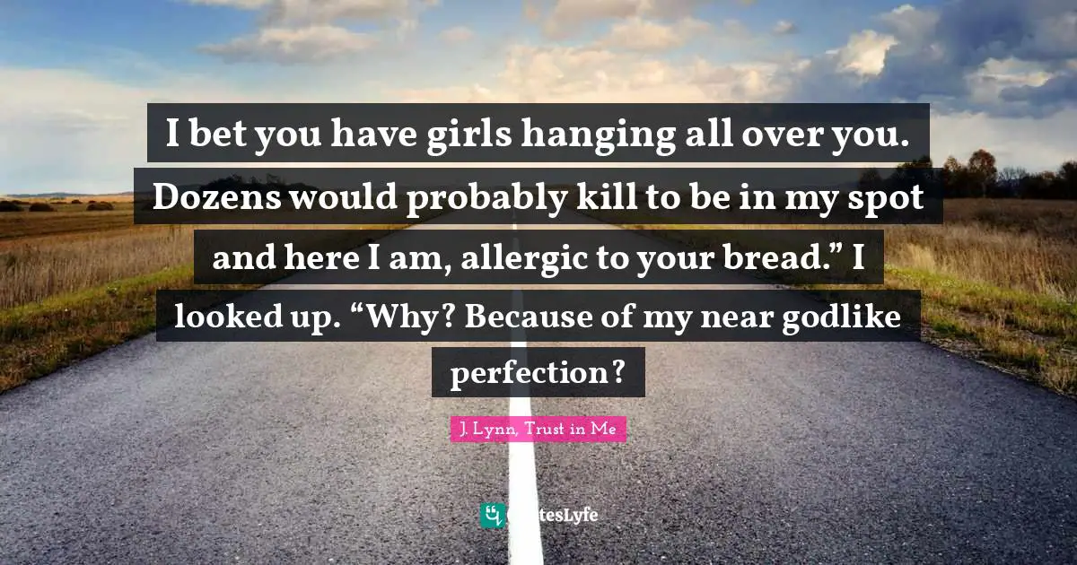 I bet you have girls hanging all over you. Dozens would probably kill to be in my spot and here I am, allergic to your bread.” I looked up. “Why? Because of my near godlike perfection?