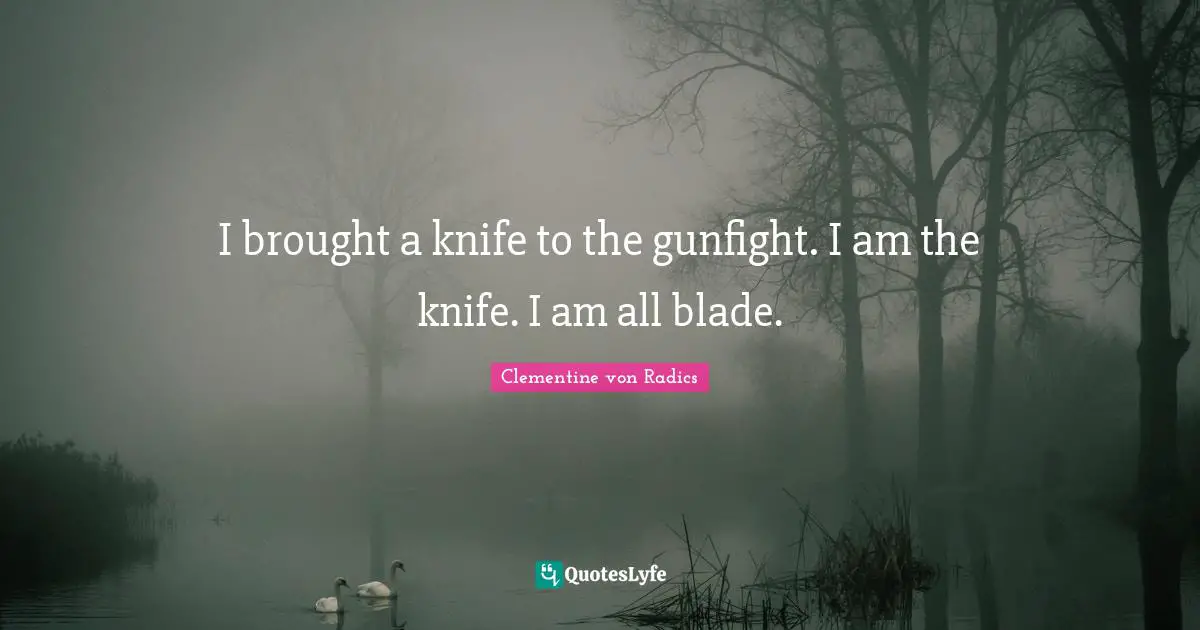 I brought a knife to the gunfight. I am the knife. I am all blade.