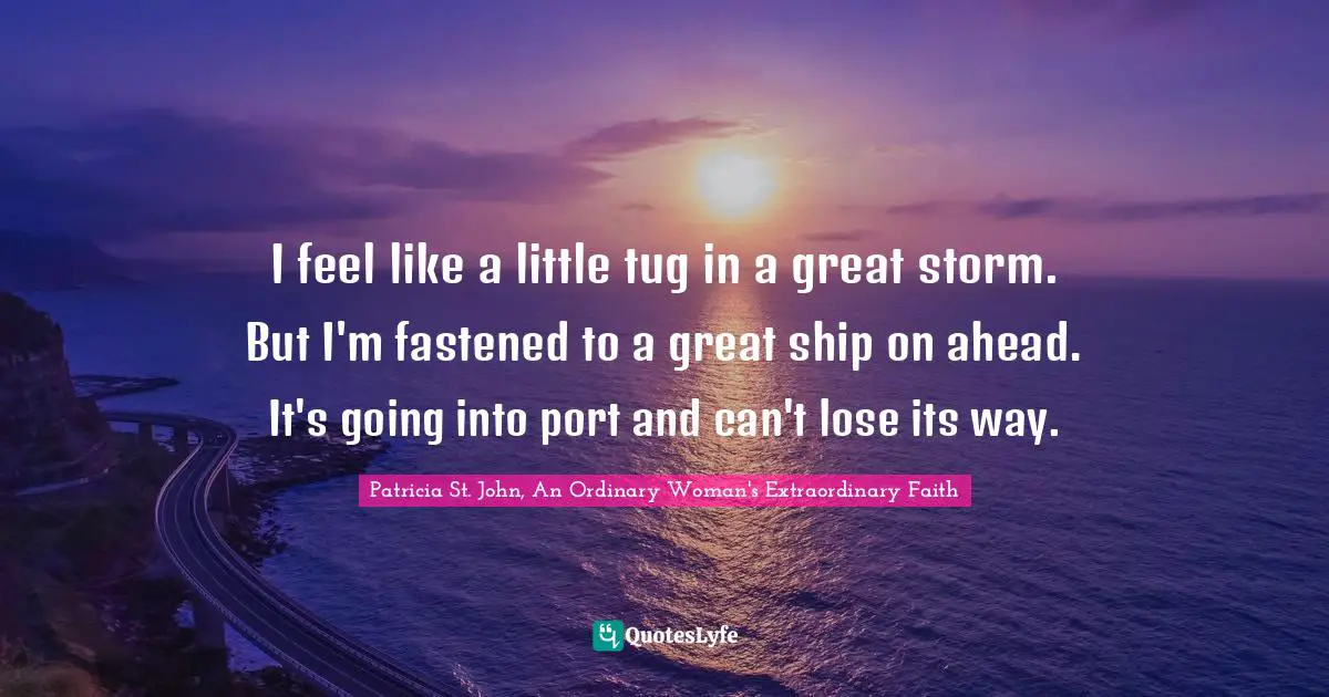 I feel like a little tug in a great storm. But I'm fastened to a great ship on ahead. It's going into port and can't lose its way.