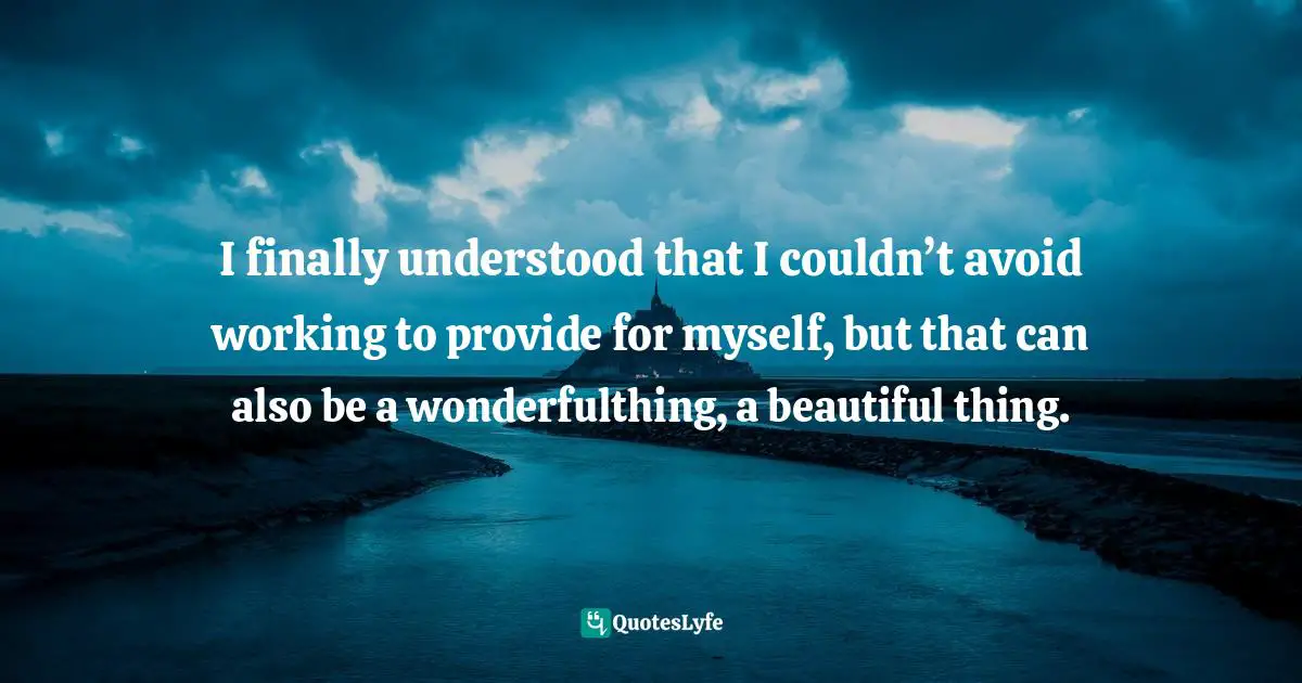 I finally understood that I couldn’t avoid working to provide for myself, but that can also be a wonderfulthing, a beautiful thing.