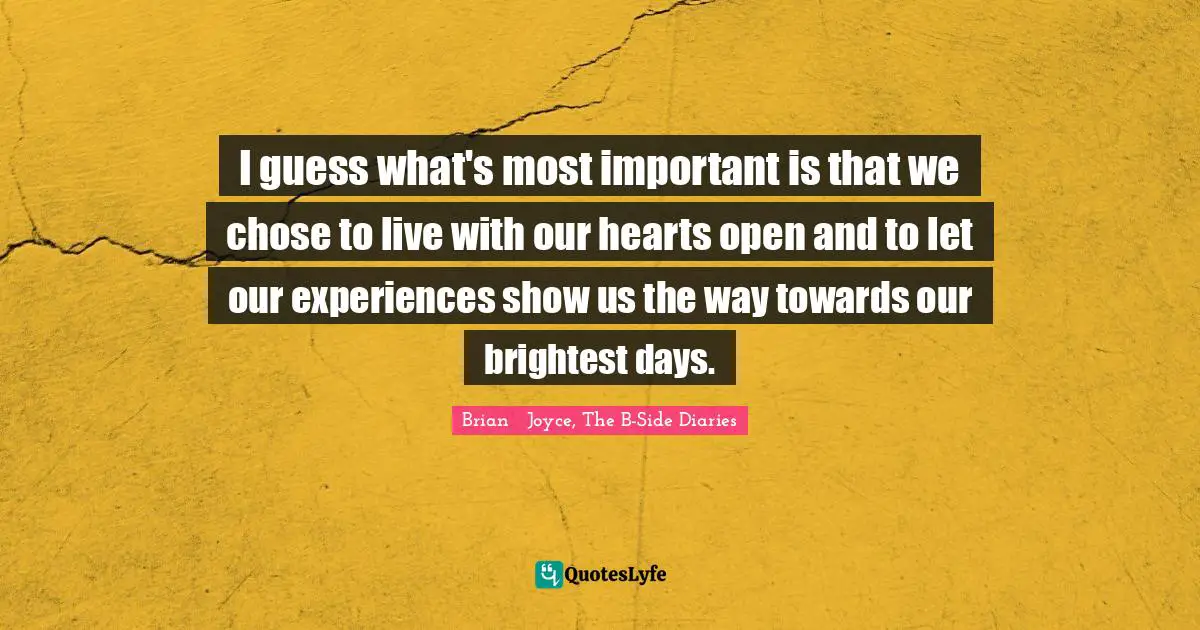 I guess what's most important is that we chose to live with our hearts open and to let our experiences show us the way towards our brightest days.