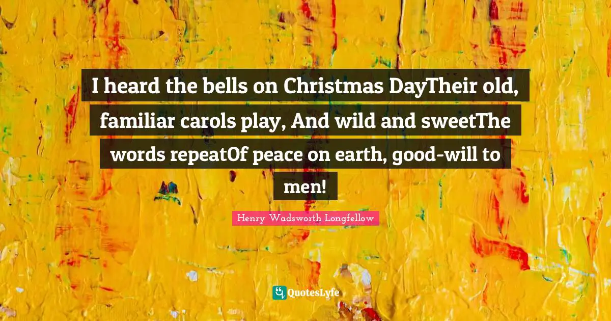 I heard the bells on Christmas DayTheir old, familiar carols play, And wild and sweetThe words repeatOf peace on earth, good-will to men!