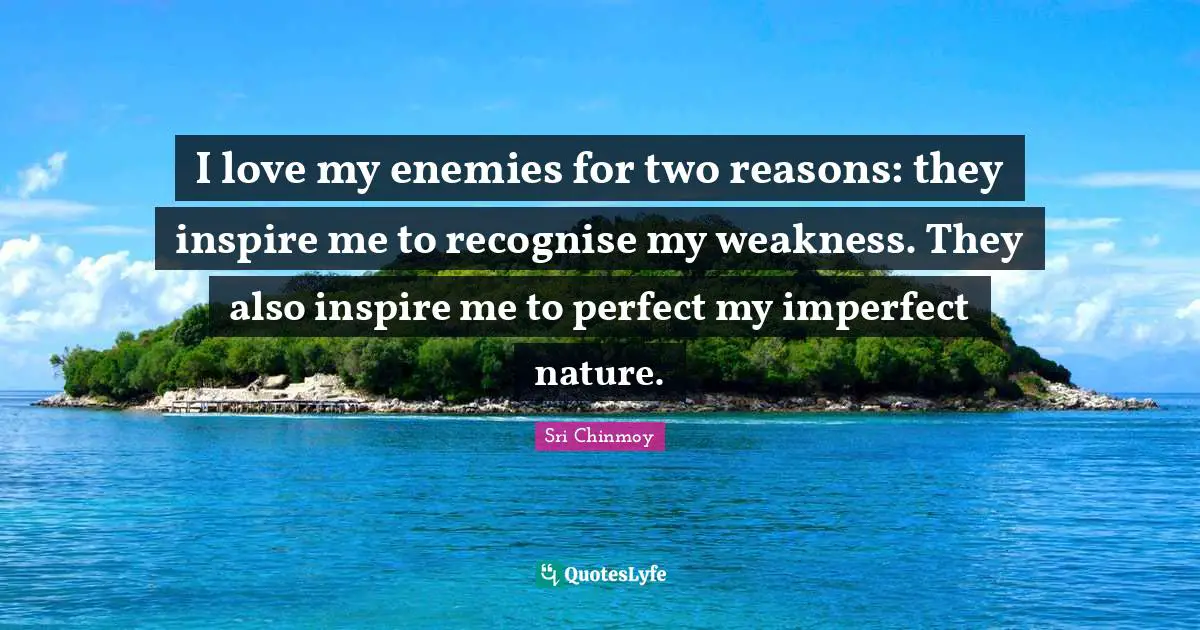 I love my enemies for two reasons: they inspire me to recognise my weakness. They also inspire me to perfect my imperfect nature.