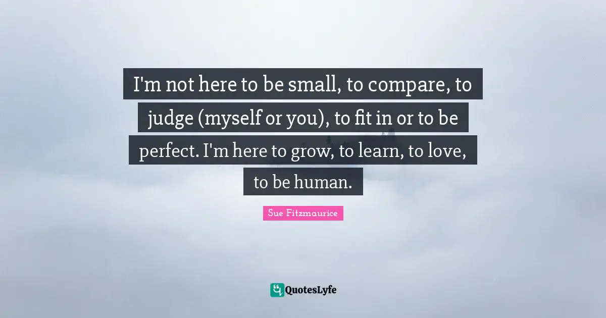 Sue Fitzmaurice Quotes: I'm not here to be small, to compare, to judge (myself or you), to fit in or to be perfect. I'm here to grow, to learn, to love, to be human.