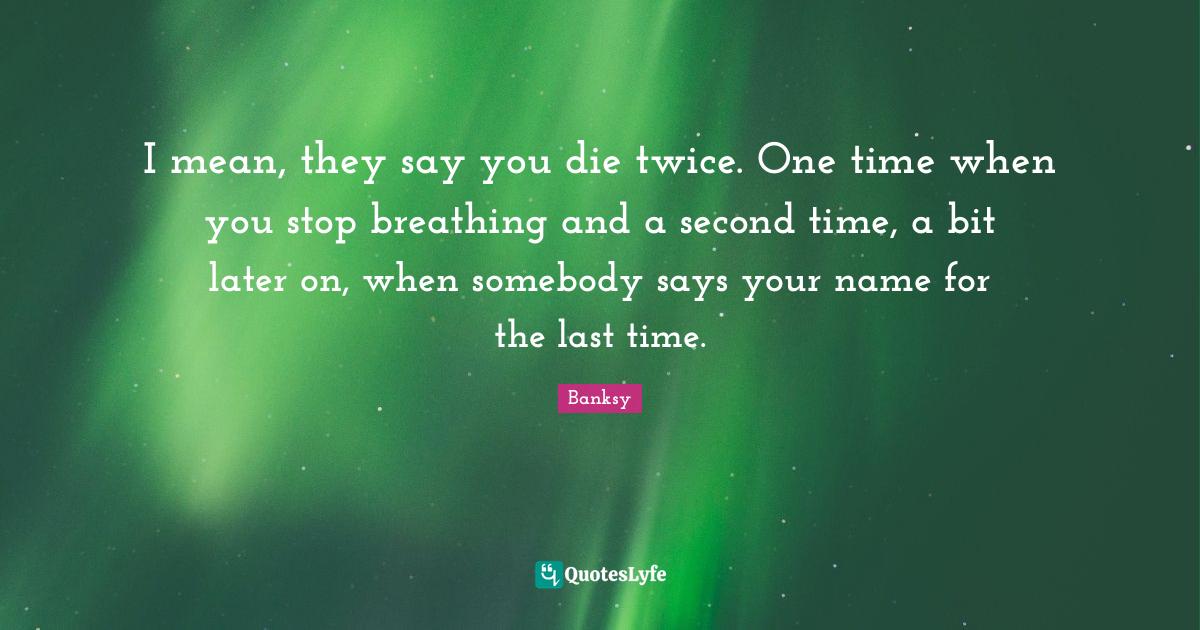 They Say You Die Twice I Mean, They Say You Die Twice. One Time When You Stop Breathing And A...  Quote By Banksy - Quoteslyfe