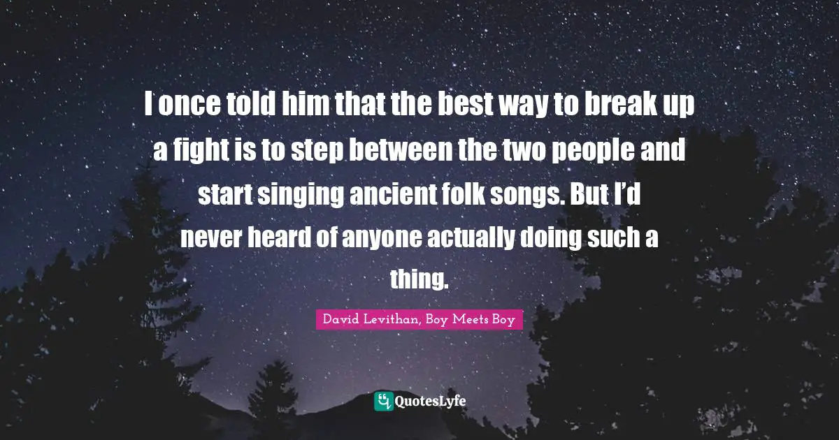 I once told him that the best way to break up a fight is to step between the two people and start singing ancient folk songs. But I’d never heard of anyone actually doing such a thing.