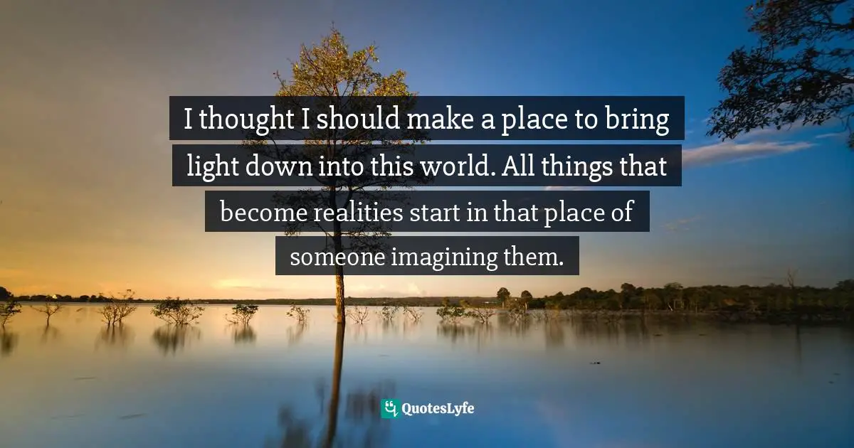 I thought I should make a place to bring light down into this world. All things that become realities start in that place of someone imagining them.