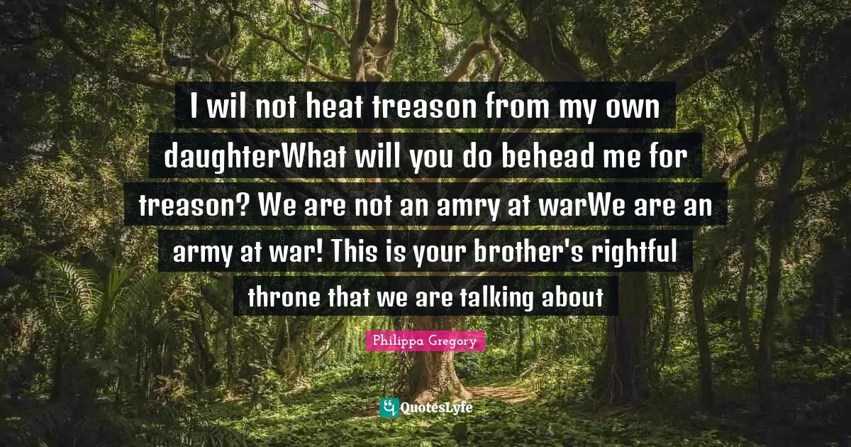 I wil not heat treason from my own daughterWhat will you do behead me for treason? We are not an amry at warWe are an army at war! This is your brother's rightful throne that we are talking about