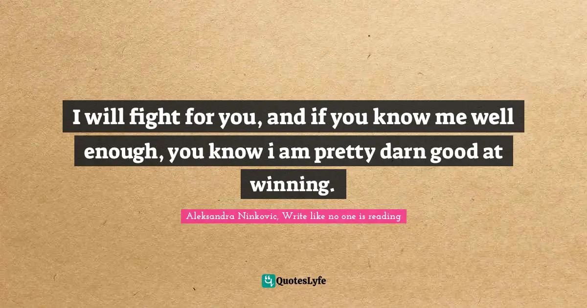I will fight for you, and if you know me well enough, you know i am pretty darn good at winning.