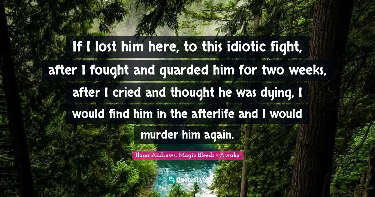 Ilona Andrews, Magic Bleeds - Awake Quotes: If I lost him here, to this idiotic fight, after I fought and guarded him for two weeks, after I cried and thought he was dying, I would find him in the afterlife and I would murder him again.