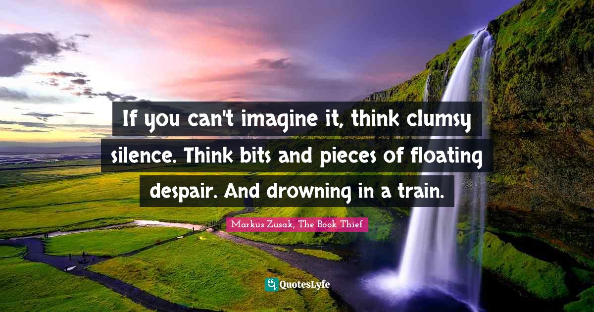 If you can't imagine it, think clumsy silence. Think bits and pieces o... Quote by Markus Zusak