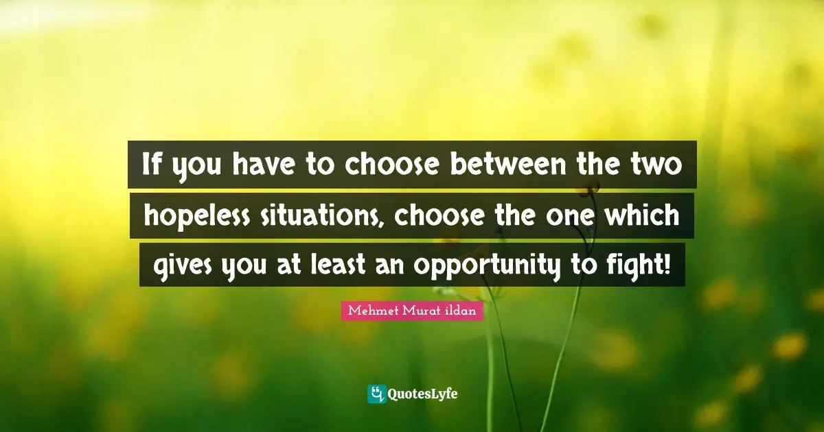If you have to choose between the two hopeless situations, choose the one which gives you at least an opportunity to fight!