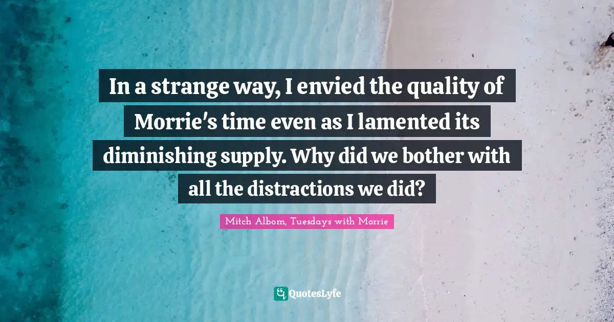 In a strange way, I envied the quality of Morrie's time even as I lamented its diminishing supply. Why did we bother with all the distractions we did?