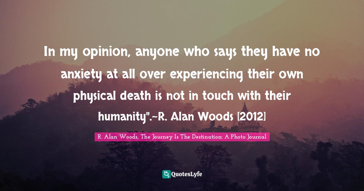 R. Alan Woods Quotes: "In my opinion, anyone who says they have no anxiety at all over experiencing their own physical death is not in touch with their humanity".~R. Alan Woods [2012]"