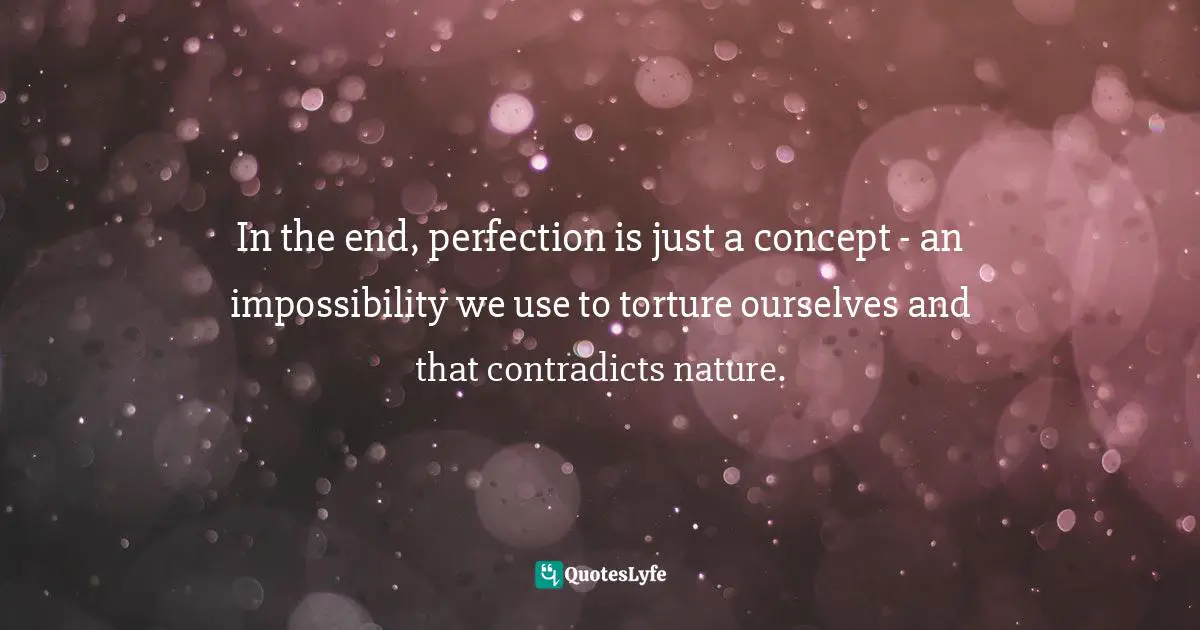 In the end, perfection is just a concept - an impossibility we use to torture ourselves and that contradicts nature.