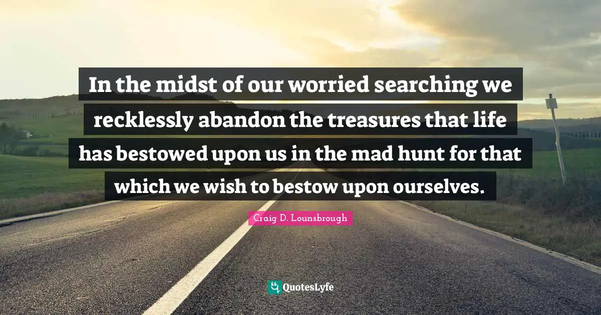 In the midst of our worried searching we recklessly abandon the treasures that life has bestowed upon us in the mad hunt for that which we wish to bestow upon ourselves.