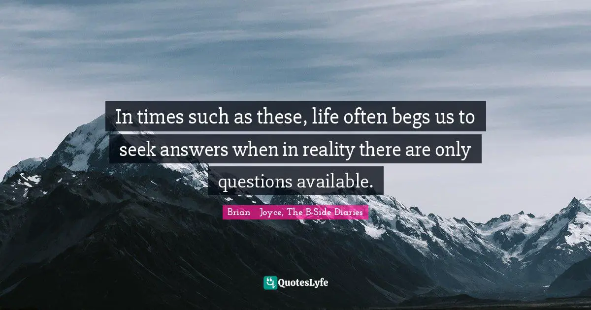 In times such as these, life often begs us to seek answers when in reality there are only questions available.