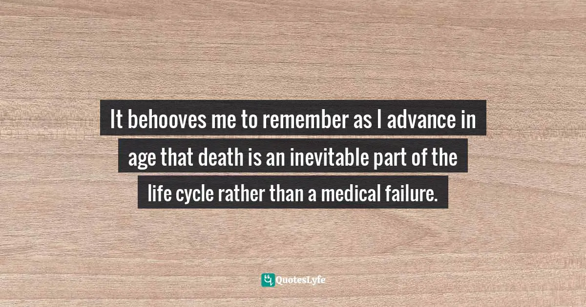 It behooves me to remember as I advance in age that death is an inevitable part of the life cycle rather than a medical failure.