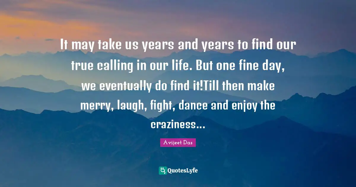 It may take us years and years to find our true calling in our life. But one fine day, we eventually do find it!Till then make merry, laugh, fight, dance and enjoy the craziness...