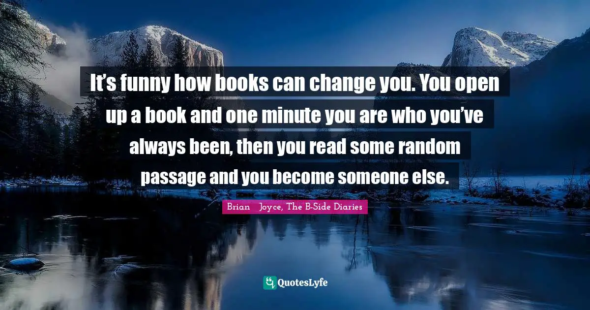 It’s funny how books can change you. You open up a book and one minute you are who you’ve always been, then you read some random passage and you become someone else.
