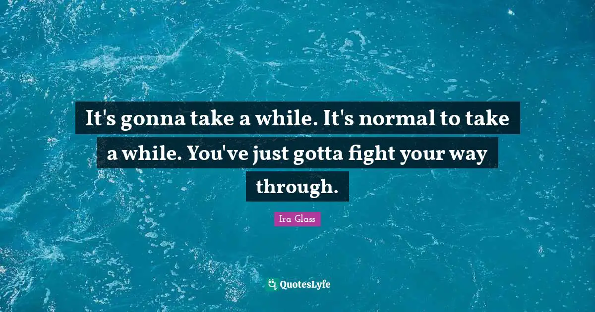 It's gonna take a while. It's normal to take a while. You've just gotta fight your way through.