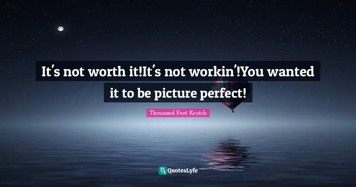 It's not worth it!It's not workin'!You wanted it to be picture perfect!