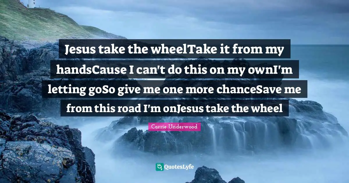 Jesus take the wheelTake it from my handsCause I can't do this on my ownI'm letting goSo give me one more chanceSave me from this road I'm onJesus take the wheel