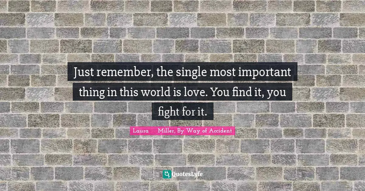 Just remember, the single most important thing in this world is love. You find it, you fight for it.