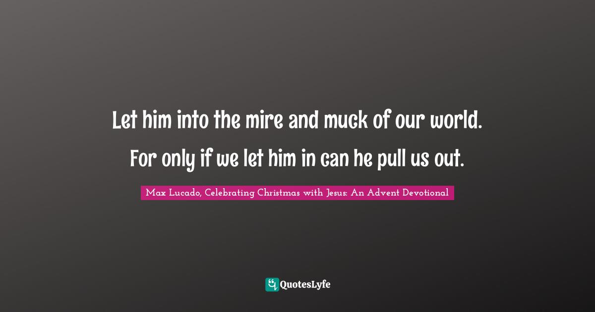 Max Lucado, Celebrating Christmas With Jesus: An Advent Devotional Quotes: "Let him into the mire and muck of our world. For only if we let him in can he pull us out."