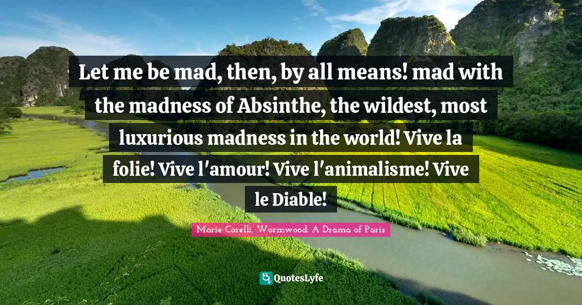 Let me be mad, then, by all means! mad with the madness of Absinthe, the wildest, most luxurious madness in the world! Vive la folie! Vive l'amour! Vive l'animalisme! Vive le Diable!