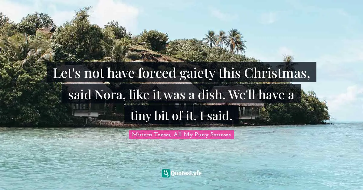 Let's not have forced gaiety this Christmas, said Nora, like it was a dish. We'll have a tiny bit of it, I said.