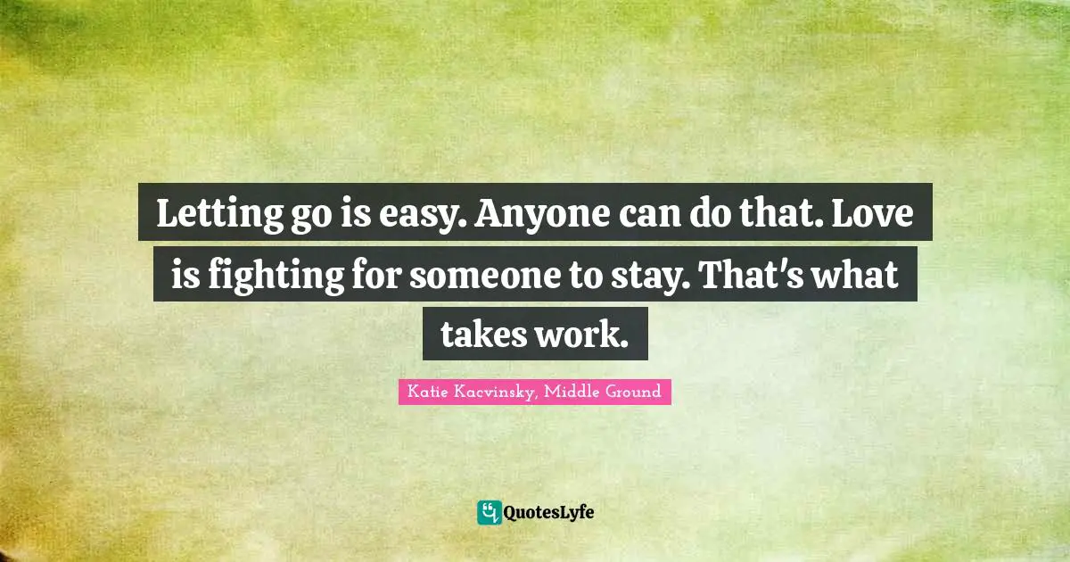 Letting go is easy. Anyone can do that. Love is fighting for someone to stay. That's what takes work.