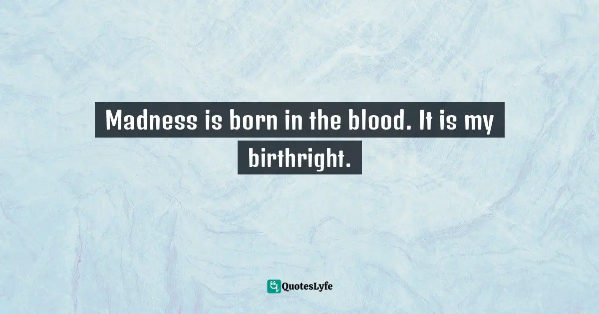 Madness is born in the blood. It is my birthright.